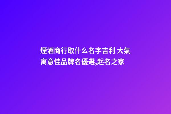 煙酒商行取什么名字吉利 大氣寓意佳品牌名優選,起名之家-第1張-商標起名-玄機派